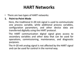HART Networks
• There are two types of HART networks:
1. Point-to-Point Mode
Here, the traditional 4–20 mA signal is used to communicate
one process variable, while additional process variables,
configuration parameters, and other device data are
transferred digitally using the HART protocol.
The HART communication digital signal gives access to
secondary variables and other data that can be used for
operations, commissioning, maintenance, and diagnostic
purposes.
The 4–20 mA analog signal is not affected by the HART signal
and can be used for control in the normal way.
 