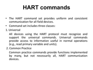 HART commands
• The HART command set provides uniform and consistent
communication for all field devices.
• Command set includes three classes:
1. Universal
All devices using the HART protocol must recognize and
support the universal commands. Universal commands
provide access to information useful in normal operations
(e.g., read primary variable and units).
2. Common Practice
Common practice commands provide functions implemented
by many, but not necessarily all, HART communication
devices.
 