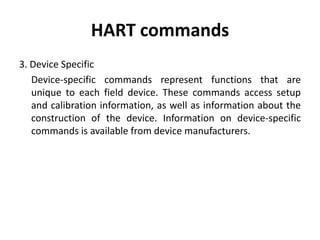 HART commands
3. Device Specific
Device-specific commands represent functions that are
unique to each field device. These commands access setup
and calibration information, as well as information about the
construction of the device. Information on device-specific
commands is available from device manufacturers.
 