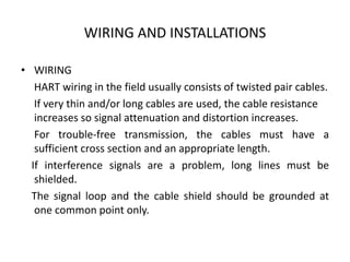 WIRING AND INSTALLATIONS
• WIRING
HART wiring in the field usually consists of twisted pair cables.
If very thin and/or long cables are used, the cable resistance
increases so signal attenuation and distortion increases.
For trouble-free transmission, the cables must have a
sufficient cross section and an appropriate length.
If interference signals are a problem, long lines must be
shielded.
The signal loop and the cable shield should be grounded at
one common point only.
 