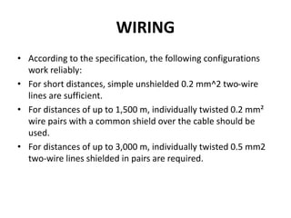 WIRING
• According to the specification, the following configurations
work reliably:
• For short distances, simple unshielded 0.2 mm^2 two-wire
lines are sufficient.
• For distances of up to 1,500 m, individually twisted 0.2 mm²
wire pairs with a common shield over the cable should be
used.
• For distances of up to 3,000 m, individually twisted 0.5 mm2
two-wire lines shielded in pairs are required.
 