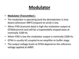 Modulator
• Modulator (Transmitter) :
• The modulator is operating (and the demodulator is shut
down) whenever INRTS (request to send) is low.
• When ITXD (transmit data) is high the modulator output at
OTXA(transmit out) will be a trapezoidally shaped wave at
nominally 1200 Hz.
• When ITXD is low the modulator output is nominally 2200 Hz.
• OTXA is usually AC-coupled to an amplifier or buffer stage.
• The output voltage levels at OTXA depend on the reference
voltage applied at IAREF.
 