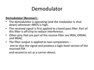 Demodulator
Demodulator (Receiver) :
• The demodulator is operating (and the modulator is shut
down) whenever INRTS is high.
• The received signal is first applied to a band pass filter. Part of
this filter is off-chip to reduce interference.
• Other pins that are part of the receive filter are IRXA, ORXAF,
and IRXAC.
• The filter output is applied to two comparators --
one to slice the signal and produce a logic-level version of the
received FSK
and second to act as a carrier detect.
 