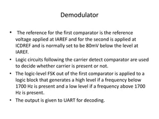 Demodulator
• The reference for the first comparator is the reference
voltage applied at IAREF and for the second is applied at
ICDREF and is normally set to be 80mV below the level at
IAREF.
• Logic circuits following the carrier detect comparator are used
to decide whether carrier is present or not.
• The logic-level FSK out of the first comparator is applied to a
logic block that generates a high level if a frequency below
1700 Hz is present and a low level if a frequency above 1700
Hz is present.
• The output is given to UART for decoding.
 