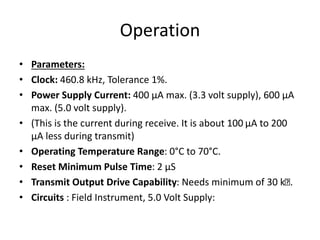 Operation
• Parameters:
• Clock: 460.8 kHz, Tolerance 1%.
• Power Supply Current: 400 μA max. (3.3 volt supply), 600 μA
max. (5.0 volt supply).
• (This is the current during receive. It is about 100 μA to 200
μA less during transmit)
• Operating Temperature Range: 0°C to 70°C.
• Reset Minimum Pulse Time: 2 μS
• Transmit Output Drive Capability: Needs minimum of 30 k .
• Circuits : Field Instrument, 5.0 Volt Supply:
 