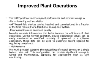 Improved Plant Operations
• The HART protocol improves plant performance and provide savings in:
- Commissioning and installation
HART-based field devices can be installed and commissioned in a fraction
of the time required for a traditional analog-only system.
- Plant operations and improved quality
. Provides accurate information that helps improve the efficiency of plant
operations. During normal operation, device operational values can be
easily monitored or modified remotely. If uploaded to a software
application, these data can be used to automate record keeping for
regulatory compliance.
- Maintenance
The HART protocol supports the networking of several devices on a single
twisted wire pair. This configuration can provide significant savings in
wiring and maintenance, especially for applications such as tank
monitoring.
 