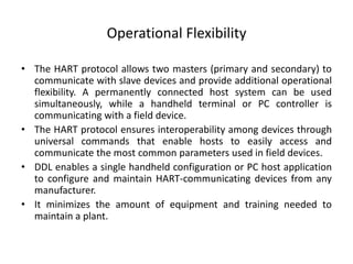 Operational Flexibility
• The HART protocol allows two masters (primary and secondary) to
communicate with slave devices and provide additional operational
flexibility. A permanently connected host system can be used
simultaneously, while a handheld terminal or PC controller is
communicating with a field device.
• The HART protocol ensures interoperability among devices through
universal commands that enable hosts to easily access and
communicate the most common parameters used in field devices.
• DDL enables a single handheld configuration or PC host application
to configure and maintain HART-communicating devices from any
manufacturer.
• It minimizes the amount of equipment and training needed to
maintain a plant.
 