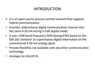 INTRODUCTION
 It is an open source process control network that supports
Hybrid Communication.
• Provides bidirectional digital communication channel over
the same 4-20 mA wiring in half duplex mode.
• It uses 1200 baud Frequency Shift Keying (FSK) based on the
Bell 202 standard to superimpose digital information on the
conventional 4-20 mA analog signal.
• Provide flexibility not available with any other communication
technology.
• Analogus to CALLER ID.
 