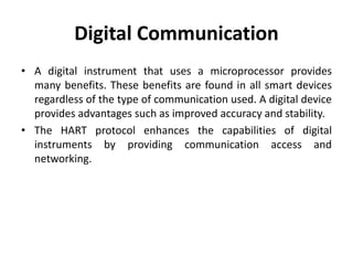 Digital Communication
• A digital instrument that uses a microprocessor provides
many benefits. These benefits are found in all smart devices
regardless of the type of communication used. A digital device
provides advantages such as improved accuracy and stability.
• The HART protocol enhances the capabilities of digital
instruments by providing communication access and
networking.
 