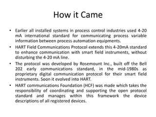How it Came
• Earlier all installed systems in process control industries used 4-20
mA international standard for communicating process variable
information between process automation equipments.
• HART Field Communications Protocol extends this 4-20mA standard
to enhance communication with smart field instruments, without
disturbing the 4-20 mA line.
• The protocol was developed by Rosemount Inc., built off the Bell
202 early communications standard, in the mid-1980s as
proprietary digital communication protocol for their smart field
instruments. Soon it evolved into HART.
• HART communications Foundation (HCF) was made which takes the
responsibility of coordinating and supporting the open protocol
standard and manages within this framework the device
descriptions of all registered devices.
 
