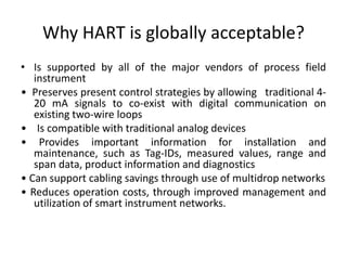 Why HART is globally acceptable?
• Is supported by all of the major vendors of process field
instrument
• Preserves present control strategies by allowing traditional 4-
20 mA signals to co-exist with digital communication on
existing two-wire loops
• Is compatible with traditional analog devices
• Provides important information for installation and
maintenance, such as Tag-IDs, measured values, range and
span data, product information and diagnostics
• Can support cabling savings through use of multidrop networks
• Reduces operation costs, through improved management and
utilization of smart instrument networks.
 