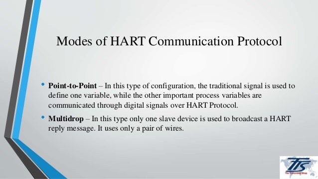 Modes of HART Communication Protocol
• Point-to-Point – In this type of configuration, the traditional signal is used to
define one variable, while the other important process variables are
communicated through digital signals over HART Protocol.
• Multidrop – In this type only one slave device is used to broadcast a HART
reply message. It uses only a pair of wires.
 