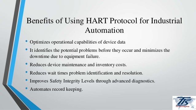 Benefits of Using HART Protocol for Industrial
Automation
• Optimizes operational capabilities of device data
• It identifies the potential problems before they occur and minimizes the
downtime due to equipment failure.
• Reduces device maintenance and inventory costs.
• Reduces wait times problem identification and resolution.
• Improves Safety Integrity Levels through advanced diagnostics.
• Automates record keeping.
 