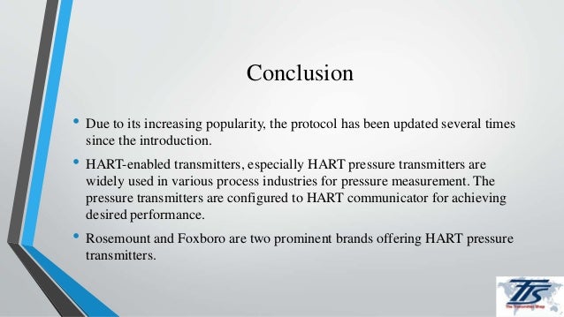 Conclusion
• Due to its increasing popularity, the protocol has been updated several times
since the introduction.
• HART-enabled transmitters, especially HART pressure transmitters are
widely used in various process industries for pressure measurement. The
pressure transmitters are configured to HART communicator for achieving
desired performance.
• Rosemount and Foxboro are two prominent brands offering HART pressure
transmitters.
 