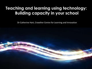 Teaching and learning using technology:
    Building capacity in your school

     Dr Catherine Hart, Crowther Centre for Learning and Innovation



           Teaching and learning using technology:
               Building capacity in your school
 
