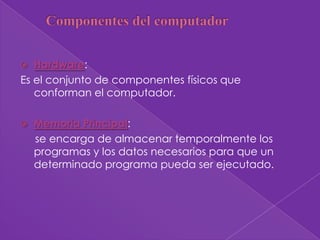   Hardware:
Es el conjunto de componentes físicos que
   conforman el computador.

   Memoria Principal:
    se encarga de almacenar temporalmente los
    programas y los datos necesarios para que un
    determinado programa pueda ser ejecutado.
 