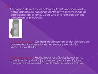 CPU
  Encargada de realizar los cálculos y transformaciones en los
  datos, además de coordinar, controlar y/o realizar todas las
  operaciones del sistema. Cada CPU esta formado por dos
  componentes principales.




   Unidad de Control: Controla los componentes del computador
    para realizar las operaciones necesarias y ejecutar las
    instrucciones. Unidad


   Aritmético-Lógica: Realiza todos los cálculos (suma, resta,
    multiplicación y división) y todas las operaciones lógicas
    (comparaciones numéricas o alfabéticas) sobre los datos.
 