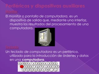 Periféricos y dispositivos auxiliares
Monitor
El monitor o pantalla de computadora, es un
   dispositivo de salida que, mediante una interfaz,
   muestra los resultados del procesamiento de una
   computadora.




Teclado
Un teclado de computadora es un periférico,
  utilizado para la introducción de órdenes y datos
  en una computadora.
 