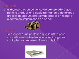 Impresora
Una impresora es un periférico de computadora que
  permite producir una copia permanente de textos o
  gráficos de documentos almacenados en formato
  electrónico, imprimiendo en papel



Escaner
  un escáner es un periférico que se utiliza para
  convertir mediante el uso de la luz, imágenes o
  cualquier otro impreso a formato digital.
 