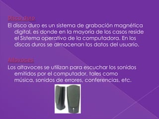 Disco duro
El disco duro es un sistema de grabación magnética
   digital, es donde en la mayoría de los casos reside
   el Sistema operativo de la computadora. En los
   discos duros se almacenan los datos del usuario.

Altavoces
Los altavoces se utilizan para escuchar los sonidos
   emitidos por el computador, tales como
   música, sonidos de errores, conferencias, etc.
 