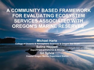 A COMMUNITY BASED FRAMEWORK FOR EVALUATING ECOSYSTEM SERVICES ASSOCIATED WITH OREGON'S MARINE RESERVES   Michael Harte  College of Oceanic & Atmospheric Sciences & Oregon Sea Grant Selina Heppell  Department of Fisheries & Wildlife Gil Sylvia  Coastal Oregon Marine Experiment Station 