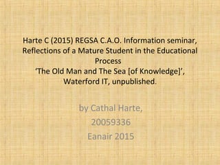 Harte C (2015) REGSA C.A.O. Information seminar,
Reflections of a Mature Student in the Educational
Process
‘The Old Man and The Sea [of Knowledge]’,
Waterford IT, unpublished.
by Cathal Harte,
20059336
Eanair 2015
 