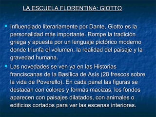 LA ESCUELA FLORENTINA: GIOTTOLA ESCUELA FLORENTINA: GIOTTO
 Influenciado literariamente por Dante, Giotto es laInfluenciado literariamente por Dante, Giotto es la
personalidad más importante. Rompe la tradiciónpersonalidad más importante. Rompe la tradición
griega y apuesta por un lenguaje pictórico modernogriega y apuesta por un lenguaje pictórico moderno
donde triunfa el volumen, la realidad del paisaje y ladonde triunfa el volumen, la realidad del paisaje y la
gravedad humana.gravedad humana.
 Las novedades se ven ya en las HistoriasLas novedades se ven ya en las Historias
franciscanas de la Basílica de Asís (28 frescos sobrefranciscanas de la Basílica de Asís (28 frescos sobre
la vida de Poverello). En cada panel las figuras sela vida de Poverello). En cada panel las figuras se
destacan con colores y formas macizas, los fondosdestacan con colores y formas macizas, los fondos
aparecen con paisajes dilatados, con animales oaparecen con paisajes dilatados, con animales o
edificios cortados para ver las escenas interiores.edificios cortados para ver las escenas interiores.
 
