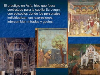 El prestigio en Asís, hizo que fueraEl prestigio en Asís, hizo que fuera
contratado para la capillacontratado para la capilla Scrovegni
con episodios donde los personajescon episodios donde los personajes
individualizan sus expresiones,individualizan sus expresiones,
intercambian miradas y gestos.intercambian miradas y gestos.
 