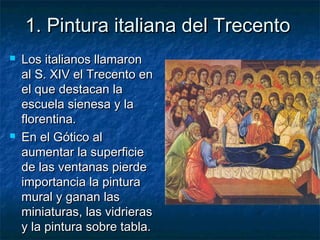 1. Pintura italiana del Trecento1. Pintura italiana del Trecento
 Los italianos llamaronLos italianos llamaron
al S. XIV el Trecento enal S. XIV el Trecento en
el que destacan lael que destacan la
escuela sienesa y laescuela sienesa y la
florentina.florentina.
 En el Gótico alEn el Gótico al
aumentar la superficieaumentar la superficie
de las ventanas pierdede las ventanas pierde
importancia la pinturaimportancia la pintura
mural y ganan lasmural y ganan las
miniaturas, las vidrierasminiaturas, las vidrieras
y la pintura sobre tabla.y la pintura sobre tabla.
 