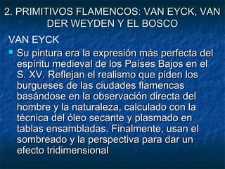 2. PRIMITIVOS FLAMENCOS: VAN EYCK, VAN2. PRIMITIVOS FLAMENCOS: VAN EYCK, VAN
DER WEYDEN Y EL BOSCODER WEYDEN Y EL BOSCO
VAN EYCK
 Su pintura era la expresión más perfecta delSu pintura era la expresión más perfecta del
espíritu medieval de los Países Bajos en elespíritu medieval de los Países Bajos en el
S. XV. Reflejan el realismo que piden losS. XV. Reflejan el realismo que piden los
burgueses de las ciudades flamencasburgueses de las ciudades flamencas
basándose en la observación directa delbasándose en la observación directa del
hombre y la naturaleza, calculado con lahombre y la naturaleza, calculado con la
técnica del óleo secante y plasmado entécnica del óleo secante y plasmado en
tablas ensambladas. Finalmente, usan eltablas ensambladas. Finalmente, usan el
sombreado y la perspectiva para dar unsombreado y la perspectiva para dar un
efecto tridimensionalefecto tridimensional
 
