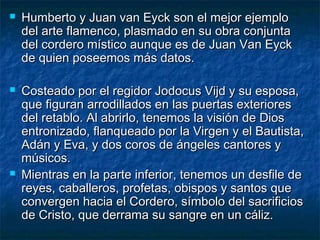  Humberto y Juan van Eyck son el mejor ejemploHumberto y Juan van Eyck son el mejor ejemplo
del arte flamenco, plasmado en su obra conjuntadel arte flamenco, plasmado en su obra conjunta
del cordero místico aunque es de Juan Van Eyckdel cordero místico aunque es de Juan Van Eyck
de quien poseemos más datos.de quien poseemos más datos.
 Costeado por el regidor Jodocus Vijd y su esposa,Costeado por el regidor Jodocus Vijd y su esposa,
que figuran arrodillados en las puertas exterioresque figuran arrodillados en las puertas exteriores
del retablo. Al abrirlo, tenemos la visión de Diosdel retablo. Al abrirlo, tenemos la visión de Dios
entronizado, flanqueado por la Virgen y el Bautista,entronizado, flanqueado por la Virgen y el Bautista,
Adán y Eva, y dos coros de ángeles cantores yAdán y Eva, y dos coros de ángeles cantores y
músicos.músicos.
 Mientras en la parte inferior, tenemos un desfile deMientras en la parte inferior, tenemos un desfile de
reyes, caballeros, profetas, obispos y santos quereyes, caballeros, profetas, obispos y santos que
convergen hacia el Cordero, símbolo del sacrificiosconvergen hacia el Cordero, símbolo del sacrificios
de Cristo, que derrama su sangre en un cáliz.de Cristo, que derrama su sangre en un cáliz.
 