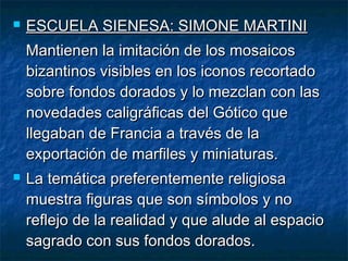  ESCUELA SIENESA: SIMONE MARTINIESCUELA SIENESA: SIMONE MARTINI
Mantienen la imitación de los mosaicosMantienen la imitación de los mosaicos
bizantinos visibles en los iconos recortadobizantinos visibles en los iconos recortado
sobre fondos dorados y lo mezclan con lassobre fondos dorados y lo mezclan con las
novedades caligráficas del Gótico quenovedades caligráficas del Gótico que
llegaban de Francia a través de lallegaban de Francia a través de la
exportación de marfiles y miniaturas.exportación de marfiles y miniaturas.
 La temática preferentemente religiosaLa temática preferentemente religiosa
muestra figuras que son símbolos y nomuestra figuras que son símbolos y no
reflejo de la realidad y que alude al espacioreflejo de la realidad y que alude al espacio
sagrado con sus fondos dorados.sagrado con sus fondos dorados.
 