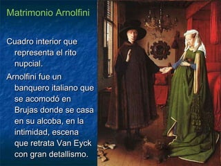 Matrimonio Arnolfini
Cuadro interior queCuadro interior que
representa el ritorepresenta el rito
nupcial.nupcial.
Arnolfini fue unArnolfini fue un
banquero italiano quebanquero italiano que
se acomodó ense acomodó en
Brujas donde se casaBrujas donde se casa
en su alcoba, en laen su alcoba, en la
intimidad, escenaintimidad, escena
que retrata Van Eyckque retrata Van Eyck
con gran detallismo.con gran detallismo.
 