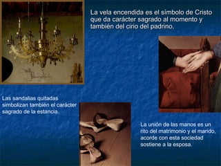 La vela encendida es el símbolo de CristoLa vela encendida es el símbolo de Cristo
que da carácter sagrado al momento yque da carácter sagrado al momento y
también del cirio del padrino.también del cirio del padrino.
Las sandalias quitadas
simbolizan también el carácter
sagrado de la estancia.
La unión de las manos es un
rito del matrimonio y el marido,
acorde con esta sociedad
sostiene a la esposa.
 