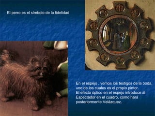 En el espejo , vemos los testigos de la boda,
uno de los cuales es el propio pintor.
El efecto óptico en el espejo introduce al
Espectador en el cuadro, como hará
posteriormente Velázquez.
El perro es el símbolo de la fidelidad
 