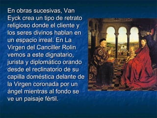 En obras sucesivas, VanEn obras sucesivas, Van
Eyck crea un tipo de retratoEyck crea un tipo de retrato
religioso donde el cliente yreligioso donde el cliente y
los seres divinos hablan enlos seres divinos hablan en
un espacio irreal. En Laun espacio irreal. En La
Virgen del Canciller RolinVirgen del Canciller Rolin
vemos a este dignatario,vemos a este dignatario,
jurista y diplomático orandojurista y diplomático orando
desde el reclinatorio de sudesde el reclinatorio de su
capilla doméstica delante decapilla doméstica delante de
la Virgen coronada por unla Virgen coronada por un
ángel mientras al fondo seángel mientras al fondo se
ve un paisaje fértil.ve un paisaje fértil.
 