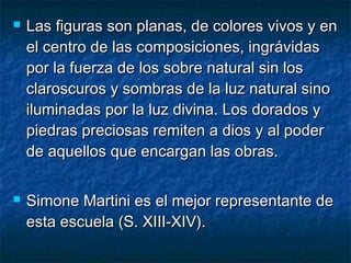  Las figuras son planas, de colores vivos y enLas figuras son planas, de colores vivos y en
el centro de las composiciones, ingrávidasel centro de las composiciones, ingrávidas
por la fuerza de los sobre natural sin lospor la fuerza de los sobre natural sin los
claroscuros y sombras de la luz natural sinoclaroscuros y sombras de la luz natural sino
iluminadas por la luz divina. Los dorados yiluminadas por la luz divina. Los dorados y
piedras preciosas remiten a dios y al poderpiedras preciosas remiten a dios y al poder
de aquellos que encargan las obras.de aquellos que encargan las obras.
 Simone Martini es el mejor representante deSimone Martini es el mejor representante de
esta escuela (S. XIII-XIV).esta escuela (S. XIII-XIV).
 
