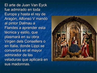 El arte de Juan Van EyckEl arte de Juan Van Eyck
fue admirado en todafue admirado en toda
Europa y hasta el rey deEuropa y hasta el rey de
Aragón, Alfonso V mandóAragón, Alfonso V mandó
al pintor Dalmau aal pintor Dalmau a
Flandes a aprender estaFlandes a aprender esta
técnica y estilo, quetécnica y estilo, que
plasmará en su obraplasmará en su obra
Virgen dels Consellers oVirgen dels Consellers o
en Italia, donde Lippi seen Italia, donde Lippi se
convertirá en el mayorconvertirá en el mayor
admirador de lasadmirador de las
veladuras que aplicará enveladuras que aplicará en
sus madonnas.sus madonnas.
 