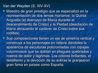 Van der Weyden (S. XIV-XV)(S. XIV-XV)
 Maestro de gran prestigio que se especializó en laMaestro de gran prestigio que se especializó en la
representación de dos temas marianos: la Quintarepresentación de dos temas marianos: la Quinta
Angustia (el desmayo de María durante elAngustia (el desmayo de María durante el
descendimiento de Cristo) y la Piedad (desolación dedescendimiento de Cristo) y la Piedad (desolación de
María abrazando el cadáver de Cristo sobre susMaría abrazando el cadáver de Cristo sobre sus
rodillas).rodillas).
 Sus composiciones tienen un eje de simetría vertical ySus composiciones tienen un eje de simetría vertical y
construye a los personajes en relieve dándoles laconstruye a los personajes en relieve dándoles la
apariencia de esculturas policromadas con ropajesapariencia de esculturas policromadas con ropajes
voluminosos que se doblan en pliegues quebrados yvoluminosos que se doblan en pliegues quebrados y
rostros de dolor y lágrimas. Los colores brillantes, elrostros de dolor y lágrimas. Los colores brillantes, el
detallismo y la devoción de su sobras le granjearondetallismo y la devoción de su sobras le granjearon
gran fama en países como España.gran fama en países como España.
 