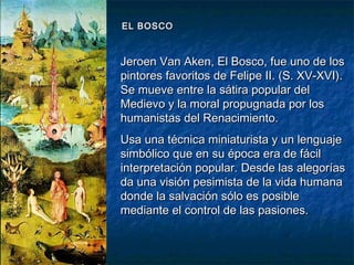 Jeroen Van Aken, El Bosco, fue uno de losJeroen Van Aken, El Bosco, fue uno de los
pintores favoritos de Felipe II. (S. XV-XVI).pintores favoritos de Felipe II. (S. XV-XVI).
Se mueve entre la sátira popular delSe mueve entre la sátira popular del
Medievo y la moral propugnada por losMedievo y la moral propugnada por los
humanistas del Renacimiento.humanistas del Renacimiento.
Usa una técnica miniaturista y un lenguajeUsa una técnica miniaturista y un lenguaje
simbólico que en su época era de fácilsimbólico que en su época era de fácil
interpretación popular. Desde las alegoríasinterpretación popular. Desde las alegorías
da una visión pesimista de la vida humanada una visión pesimista de la vida humana
donde la salvación sólo es posibledonde la salvación sólo es posible
mediante el control de las pasiones.mediante el control de las pasiones.
EL BOSCOEL BOSCO
 