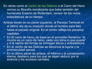 En obras como el Jardín de las Delicias o el Carro del Heno
vemos su filosofía moralizante que bebe también del
humanista Erasmo de Rotterdam, censor de los vicios
eclesiásticos de su tiempo.
Ambos tienen en su panel izquierdo, el Paraíso Terrenal en
el último día de su creación donde el hombre será feliz
hasta el pecado original. En el centro refleja los pecados
capitales.
 En El carro de heno, se basa en el proverbio flamenco “el
mundo es un carro de heno, cada uno toma lo que puede”
y a la rapiña del forraje se entregan laicos y eclesiásticos.
 En el Jardín de las Delicias se denuncia la lujuria y la
promiscuidad sexual.
 En el último panel de ambos, el Infierno y la condenación
eterna, destierro para los que se dejan seducir por la
avaricia y los excesos carnales.
 