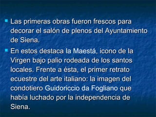  Las primeras obras fueron frescos paraLas primeras obras fueron frescos para
decorar el salón de plenos del Ayuntamientodecorar el salón de plenos del Ayuntamiento
de Siena.de Siena.
 En estos destacaEn estos destaca la Maestá, icono de la, icono de la
Virgen bajo palio rodeada de los santosVirgen bajo palio rodeada de los santos
locales. Frente a ésta, el primer retratolocales. Frente a ésta, el primer retrato
ecuestre del arte italiano: la imagen delecuestre del arte italiano: la imagen del
condotierocondotiero Guidoriccio da Fogliano queque
había luchado por la independencia dehabía luchado por la independencia de
Siena.Siena.
 