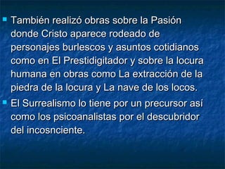  También realizó obras sobre la PasiónTambién realizó obras sobre la Pasión
donde Cristo aparece rodeado dedonde Cristo aparece rodeado de
personajes burlescos y asuntos cotidianospersonajes burlescos y asuntos cotidianos
como en El Prestidigitador y sobre la locuracomo en El Prestidigitador y sobre la locura
humana en obras como La extracción de lahumana en obras como La extracción de la
piedra de la locura y La nave de los locos.piedra de la locura y La nave de los locos.
 El Surrealismo lo tiene por un precursor asíEl Surrealismo lo tiene por un precursor así
como los psicoanalistas por el descubridorcomo los psicoanalistas por el descubridor
del incosnciente.del incosnciente.
 