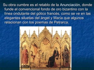 Su obra cumbre es el retablo de laSu obra cumbre es el retablo de la Anunciación, donde, donde
funde el convencional fondo de oro bizantino con lafunde el convencional fondo de oro bizantino con la
línea ondulante del gótico francés, como se ve en laslínea ondulante del gótico francés, como se ve en las
elegantes siluetas del ángel y María que algunoselegantes siluetas del ángel y María que algunos
relacionan con los poemas de Petrarca.relacionan con los poemas de Petrarca.
 