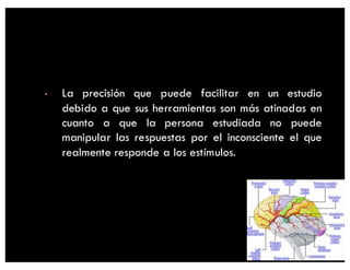• La precisión que puede facilitar en un estudio
debido a que sus herramientas son más atinadas en
cuanto a que la persona estudiada no puede
manipular las respuestas por el inconsciente el que
realmente responde a los estímulos.
 