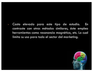 • Costo elevado para este tipo de estudio. En
contraste con otros métodos similares, éste emplea
herramientas como resonancia magnética, etc. Lo cual
limita su uso para todo el sector del marketing.
 