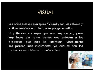 VISUAL
Los principios de cualquier “Visual”, son los colores y
la iluminación y el arte que se ponga en ello.
Hay tiendas de ropa que son muy oscura, pero
hay focos por todas partes que enfocan a los
productos que más le interesan, visualmente
nos parece más interesante, ya que se ven los
productos muy bien nada más entrar.
 