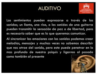 AUDITIVO
Los sentimientos pueden expresarse a través de los
sonidos; un llanto, una risa, o los sonidos de una guitarra
pueden transmitir la sensación de paz o de libertad, pero
es necesario saber que es lo que queremos comunicar.
Al sincronizar las emociones con los sonidos podemos crear
melodías, mensajes y muchas veces no sabemos describir
que nos atrae del sonido, pero este puede penetrar en lo
mas profundo de nuestra psiquis y ligarnos al pasado
como también al presente
 