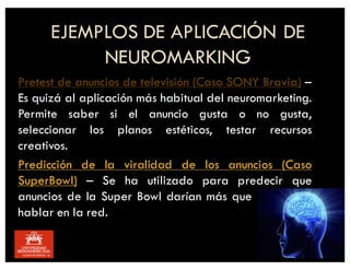 Pretest de anuncios de televisión (Caso SONY Bravia) –
Es quizá al aplicación más habitual del neuromarketing.
Permite saber si el anuncio gusta o no gusta,
seleccionar los planos estéticos, testar recursos
creativos.
Predicción de la viralidad de los anuncios (Caso
SuperBowl) – Se ha utilizado para predecir que
anuncios de la Super Bowl darían más que hablar
hablar en la red.
EJEMPLOS DE APLICACIÓN DE
NEUROMARKING
 