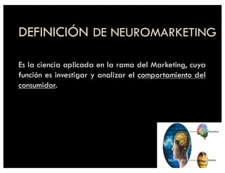 DEFINICIÓN DE NEUROMARKETING
Es la ciencia aplicada en la rama del Marketing, cuya
función es investigar y analizar el comportamiento del
consumidor.
 